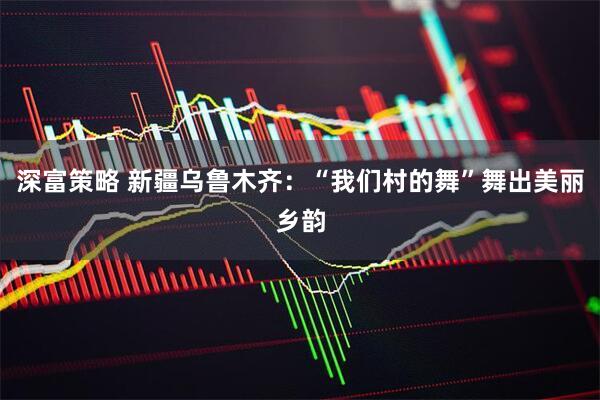 深富策略 新疆乌鲁木齐：“我们村的舞”舞出美丽乡韵