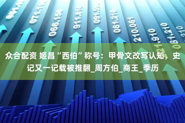 众合配资 姬昌“西伯”称号：甲骨文改写认知，史记又一记载被推翻_周方伯_商王_季历