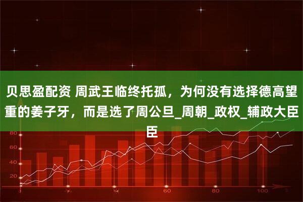 贝思盈配资 周武王临终托孤，为何没有选择德高望重的姜子牙，而是选了周公旦_周朝_政权_辅政大臣