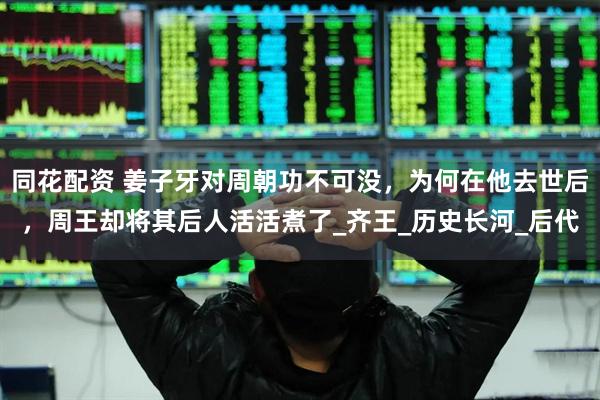 同花配资 姜子牙对周朝功不可没，为何在他去世后，周王却将其后人活活煮了_齐王_历史长河_后代