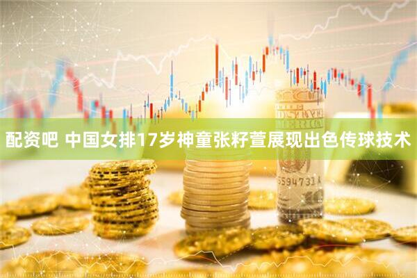 配资吧 中国女排17岁神童张籽萱展现出色传球技术